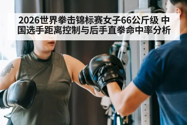 2026世界拳击锦标赛女子66公斤级 中国选手距离控制与后手直拳命中率分析 - kaiyun