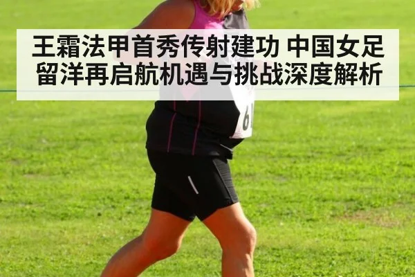 王霜法甲首秀传射建功 中国女足留洋再启航机遇与挑战深度解析