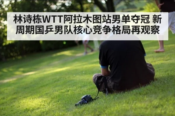 林诗栋WTT阿拉木图站男单夺冠 新周期国乒男队核心竞争格局再观察